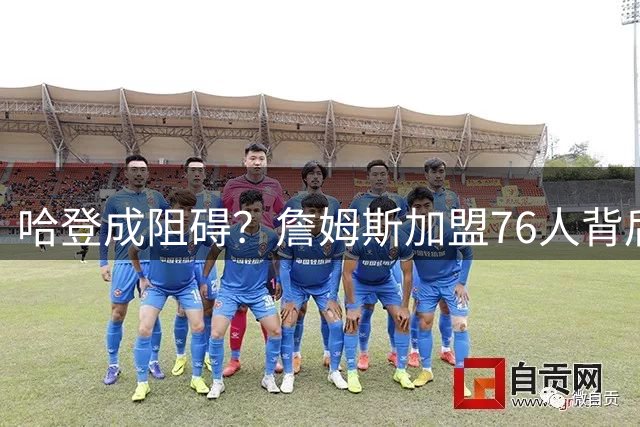 哈登成阻碍？詹姆斯加盟76人背后双重考量曝光